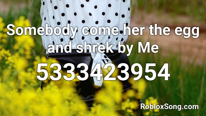 Somebody come her the egg and shrek by Me Roblox ID